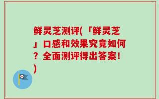 鲜灵芝测评(「鲜灵芝」口感和效果究竟如何？全面测评得出答案！)