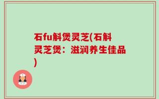 石fu斛煲灵芝(石斛灵芝煲：滋润养生佳品)