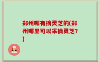 郑州哪有摘灵芝的(郑州哪里可以采摘灵芝？)