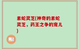 素蛇灵芝(神奇的素蛇灵芝，药王之争的宠儿)