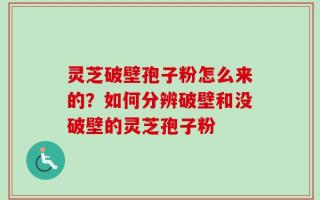 灵芝破壁孢子粉怎么来的？如何分辨破壁和没破壁的灵芝孢子粉