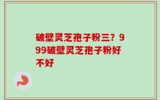 破壁灵芝孢子粉三？999破壁灵芝孢子粉好不好
