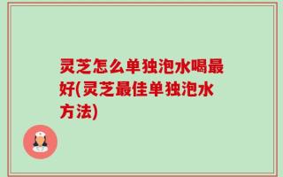 灵芝怎么单独泡水喝最好(灵芝最佳单独泡水方法)