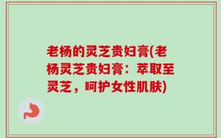 老杨的灵芝贵妇膏(老杨灵芝贵妇膏：萃取至灵芝，呵护女性肌肤)