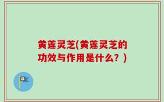 黄莲灵芝(黄莲灵芝的功效与作用是什么？)