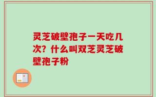 灵芝破壁孢子一天吃几次？什么叫双芝灵芝破壁孢子粉