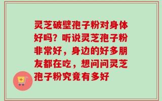 灵芝破壁孢子粉对身体好吗？听说灵芝孢子粉非常好，身边的好多朋友都在吃，想问问灵芝孢子粉究竟有多好