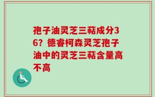 孢子油灵芝三萜成分36？德睿柯森灵芝孢子油中的灵芝三萜含量高不高