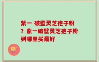 紫一 破壁灵芝孢子粉？紫一破壁灵芝孢子粉到哪里买最好
