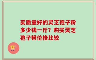买质量好的灵芝孢子粉多少钱一斤？购买灵芝孢子粉价格比较