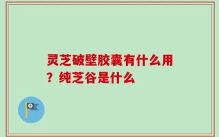 灵芝破壁胶囊有什么用？纯芝谷是什么