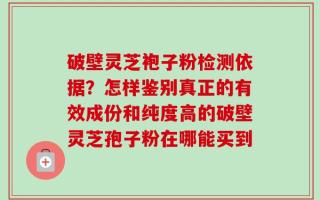 破壁灵芝袍子粉检测依据？怎样鉴别真正的有效成份和纯度高的破壁灵芝孢子粉在哪能买到