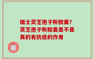 瑞士灵芝孢子粉胶囊？灵芝孢子粉胶囊是不是真的有抗癌的作用