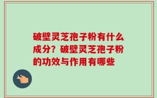 破壁灵芝孢子粉有什么成分？破壁灵芝孢子粉的功效与作用有哪些