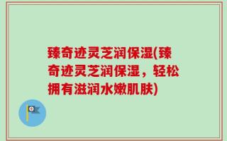 臻奇迹灵芝润保湿(臻奇迹灵芝润保湿，轻松拥有滋润水嫩肌肤)