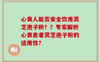 心衰人能否安全饮用灵芝孢子粉？？专家解析心衰患者灵芝孢子粉的适用性？