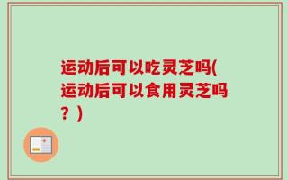 运动后可以吃灵芝吗(运动后可以食用灵芝吗？)