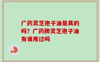 广药灵芝孢子油是真的吗？广药牌灵芝孢子油有谁用过吗