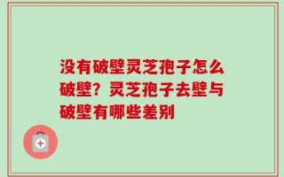没有破壁灵芝孢子怎么破壁？灵芝孢子去壁与破壁有哪些差别