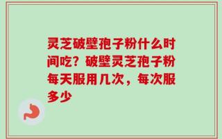 灵芝破壁孢子粉什么时间吃？破壁灵芝孢子粉每天服用几次，每次服多少