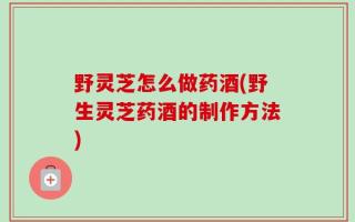 野灵芝怎么做药酒(野生灵芝药酒的制作方法)