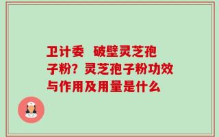 卫计委  破壁灵芝孢子粉？灵芝孢子粉功效与作用及用量是什么