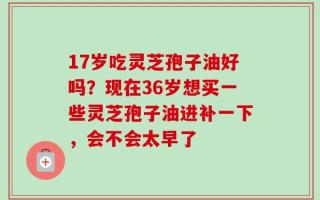 17岁吃灵芝孢子油好吗？现在36岁想买一些灵芝孢子油进补一下，会不会太早了