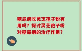 糖尿病吃灵芝孢子粉有用吗？探讨灵芝孢子粉对糖尿病的治疗作用？