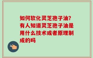 如何软化灵芝孢子油？有人知道灵芝孢子油是用什么技术或者原理制成的吗