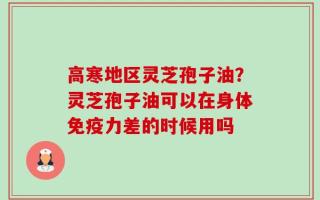 高寒地区灵芝孢子油？灵芝孢子油可以在身体免疫力差的时候用吗