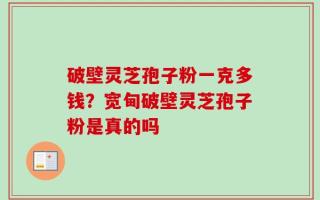 破壁灵芝孢子粉一克多钱？宽甸破壁灵芝孢子粉是真的吗