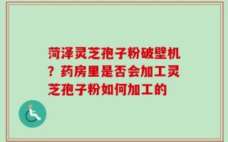 菏泽灵芝孢子粉破壁机？药房里是否会加工灵芝孢子粉如何加工的