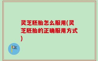 灵芝胚胎怎么服用(灵芝胚胎的正确服用方式)