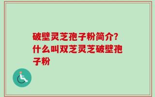 破壁灵芝孢子粉简介？什么叫双芝灵芝破壁孢子粉