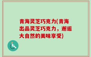 青海灵芝巧克力(青海出品灵芝巧克力，邂逅大自然的美味享受)