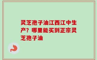 灵芝孢子油江西江中生产？哪里能买到正宗灵芝孢子油