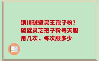 铜川破壁灵芝孢子粉？破壁灵芝孢子粉每天服用几次，每次服多少