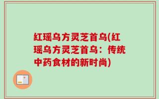 红瑶乌方灵芝首乌(红瑶乌方灵芝首乌：传统中药食材的新时尚)
