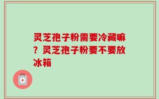 灵芝孢子粉需要冷藏嘛？灵芝孢子粉要不要放冰箱