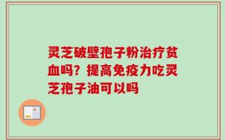 灵芝破壁孢子粉治疗贫血吗？提高免疫力吃灵芝孢子油可以吗