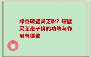 绿谷破壁灵芝粉？破壁灵芝孢子粉的功效与作用有哪些
