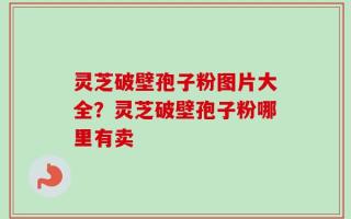 灵芝破壁孢子粉图片大全？灵芝破壁孢子粉哪里有卖