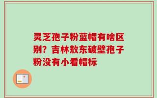 灵芝孢子粉蓝帽有啥区别？吉林敖东破壁孢子粉没有小看帽标