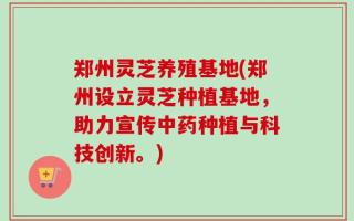 郑州灵芝养殖基地(郑州设立灵芝种植基地，助力宣传中药种植与科技创新。)