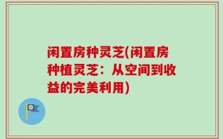 闲置房种灵芝(闲置房种植灵芝：从空间到收益的完美利用)
