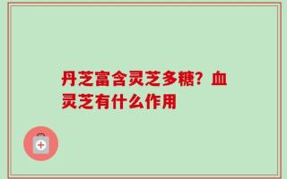 丹芝富含灵芝多糖？血灵芝有什么作用