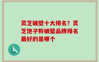 灵芝破壁十大排名？灵芝饱子粉破璧品牌排名最好的是哪个
