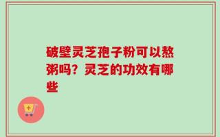 破壁灵芝孢子粉可以熬粥吗？灵芝的功效有哪些