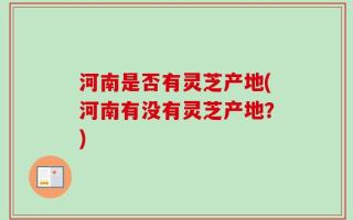 河南是否有灵芝产地(河南有没有灵芝产地？)