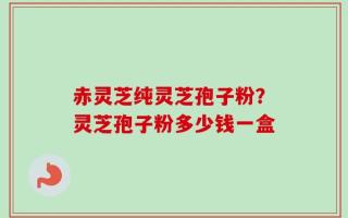 赤灵芝纯灵芝孢子粉？灵芝孢子粉多少钱一盒